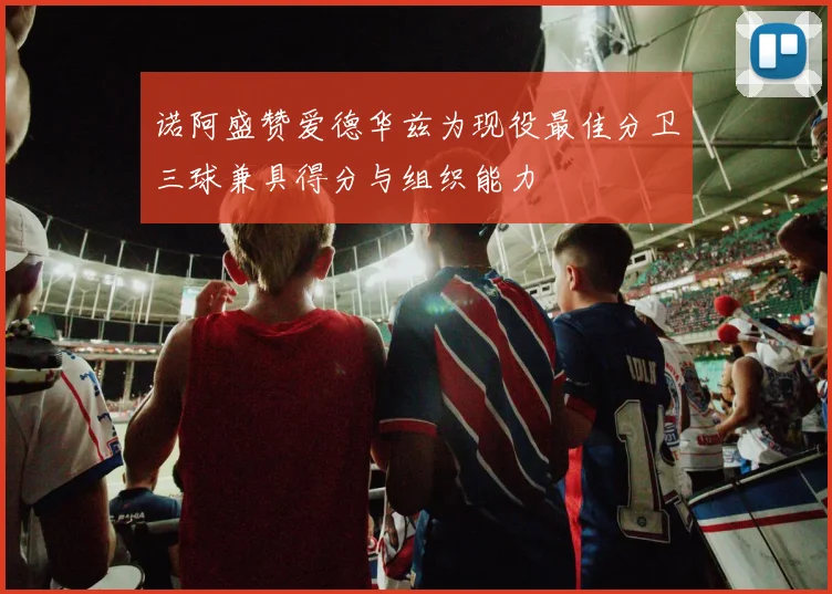 诺阿盛赞爱德华兹为现役最佳分卫三球兼具得分与组织能力
